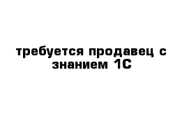 требуется продавец с знанием 1С